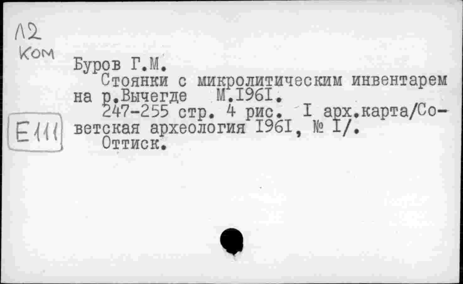 ﻿ЛІ
Koni
ЕЖ
Буров Г.М,
Стоянки с микролитическим инвентарем на р.Вычегде M.I96I.
247-255 стр. 4 рис. I арх.карта/Со-ветская археология 1961, № 1/.
Оттиск.